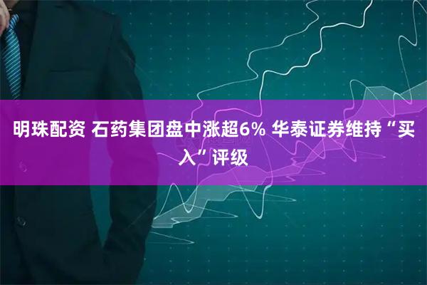 明珠配资 石药集团盘中涨超6% 华泰证券维持“买入”评级