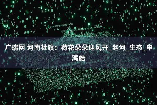 广瑞网 河南社旗：荷花朵朵迎风开_赵河_生态_申鸿皓