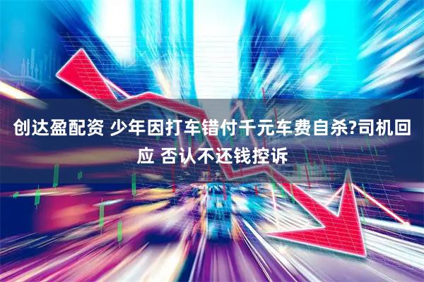 创达盈配资 少年因打车错付千元车费自杀?司机回应 否认不还钱控诉