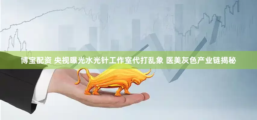 博宝配资 央视曝光水光针工作室代打乱象 医美灰色产业链揭秘