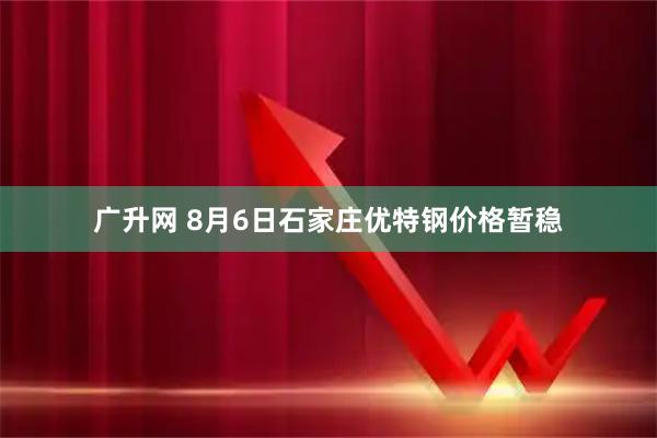 广升网 8月6日石家庄优特钢价格暂稳