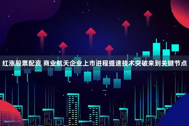 红涨股票配资 商业航天企业上市进程提速技术突破来到关键节点