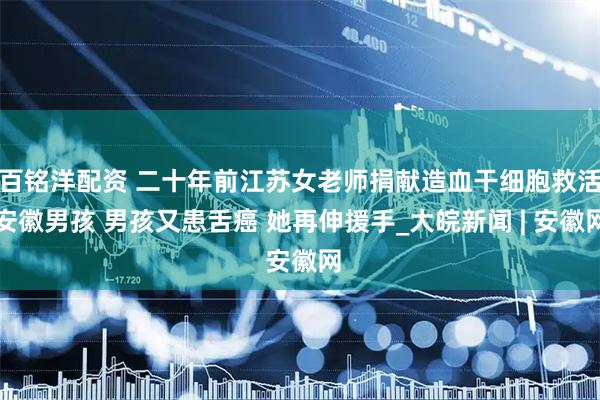 百铭洋配资 二十年前江苏女老师捐献造血干细胞救活安徽男孩 男孩又患舌癌 她再伸援手_大皖新闻 | 安徽网