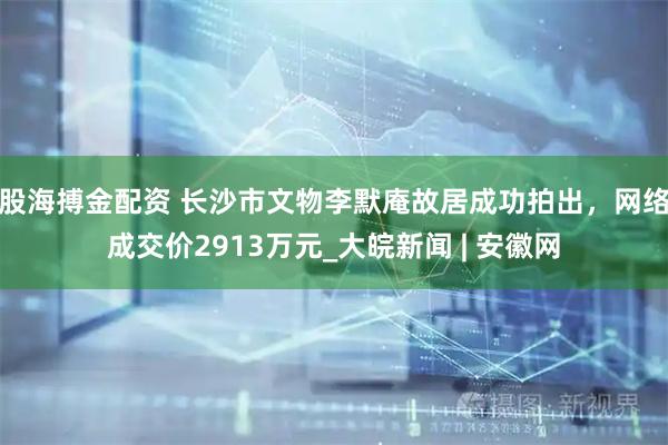 股海搏金配资 ﻿长沙市文物李默庵故居成功拍出，网络成交价2913万元_大皖新闻 | 安徽网