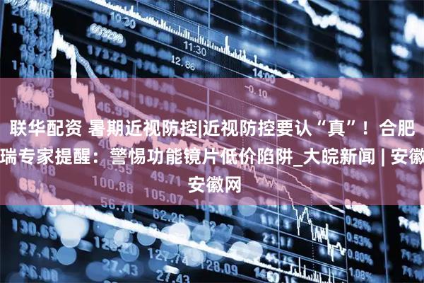 联华配资 暑期近视防控|近视防控要认“真”！合肥普瑞专家提醒：警惕功能镜片低价陷阱_大皖新闻 | 安徽网