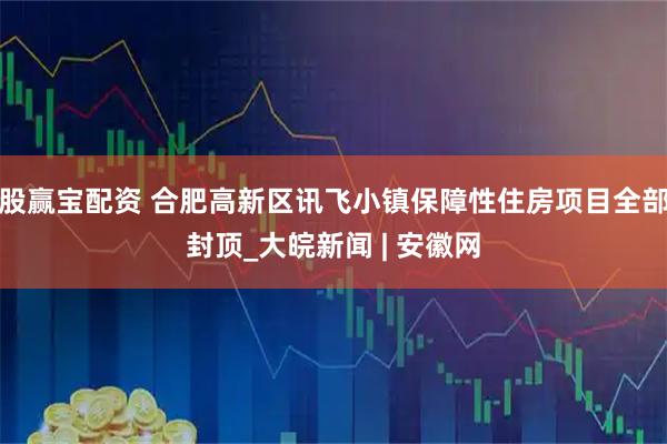股赢宝配资 合肥高新区讯飞小镇保障性住房项目全部封顶_大皖新闻 | 安徽网