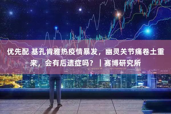 优先配 基孔肯雅热疫情暴发，幽灵关节痛卷土重来，会有后遗症吗？｜赛博研究所