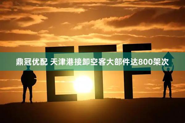 鼎冠优配 天津港接卸空客大部件达800架次