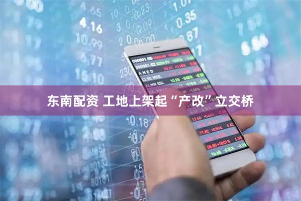 东南配资 工地上架起“产改”立交桥