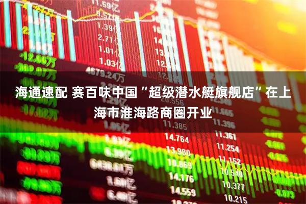海通速配 赛百味中国“超级潜水艇旗舰店”在上海市淮海路商圈开业