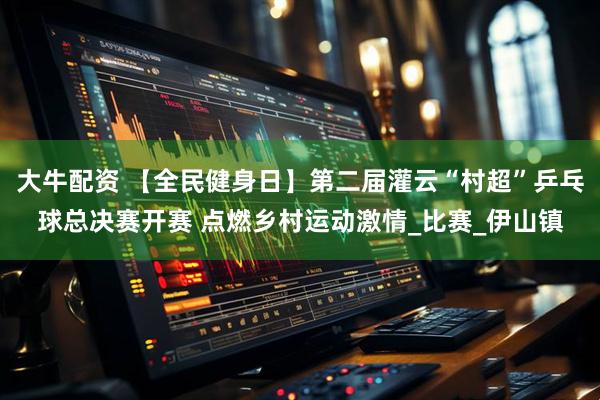 大牛配资 【全民健身日】第二届灌云“村超”乒乓球总决赛开赛 点燃乡村运动激情_比赛_伊山镇