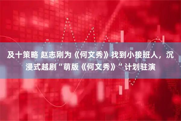 及十策略 赵志刚为《何文秀》找到小接班人，沉浸式越剧“萌版《何文秀》”计划驻演
