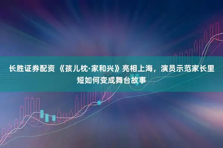 长胜证券配资 《孩儿枕·家和兴》亮相上海，演员示范家长里短如何变成舞台故事