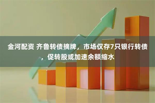 金河配资 齐鲁转债摘牌，市场仅存7只银行转债，促转股或加速余额缩水