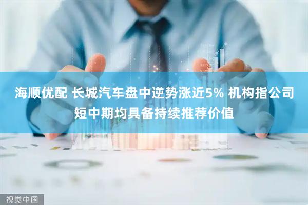 海顺优配 长城汽车盘中逆势涨近5% 机构指公司短中期均具备持续推荐价值