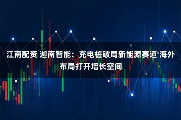 江南配资 迦南智能：充电桩破局新能源赛道 海外布局打开增长空间
