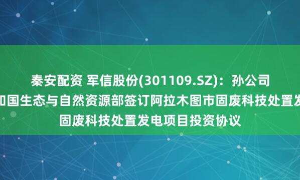 秦安配资 军信股份(301109.SZ)：孙公司与哈萨克斯坦共和国生态与自然资源部签订阿拉木图市固废科技处置发电项目投资协议