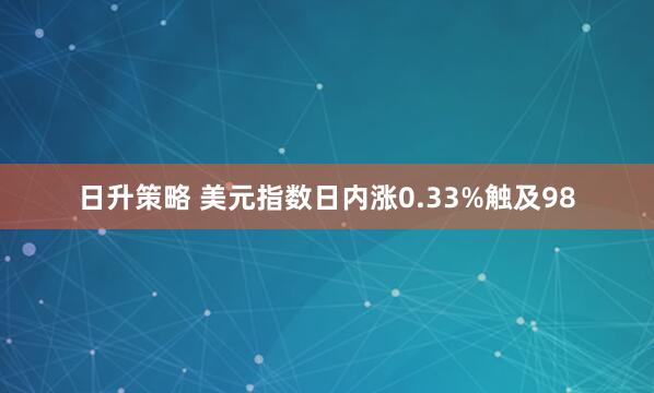 日升策略 美元指数日内涨0.33%触及98