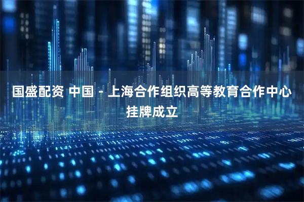 国盛配资 中国－上海合作组织高等教育合作中心挂牌成立