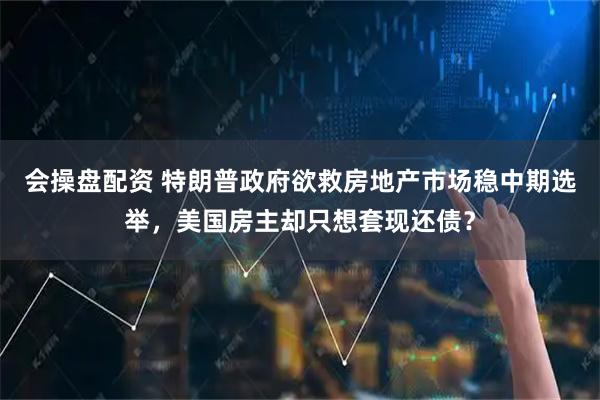 会操盘配资 特朗普政府欲救房地产市场稳中期选举，美国房主却只想套现还债？