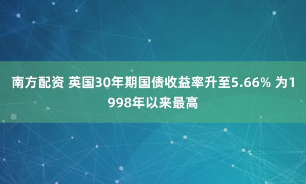 南方配资 英国30年期国债收益率升至5.66% 为1998年以来最高
