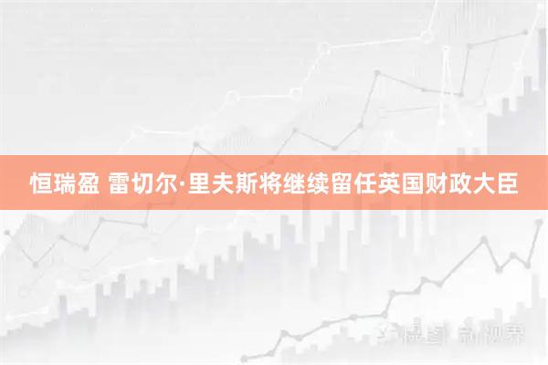 恒瑞盈 雷切尔·里夫斯将继续留任英国财政大臣