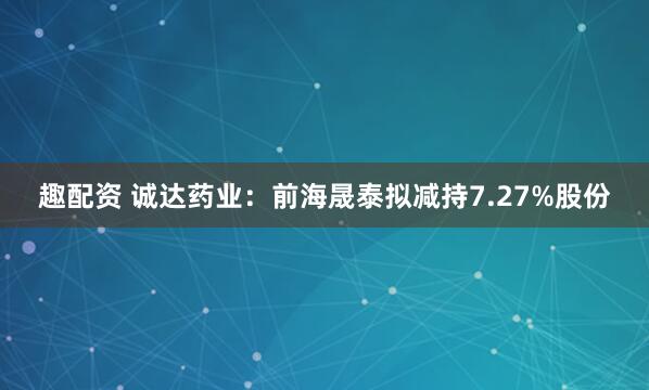 趣配资 诚达药业：前海晟泰拟减持7.27%股份