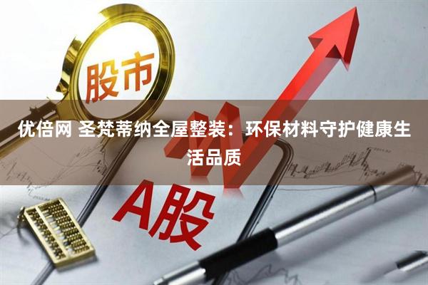 优倍网 圣梵蒂纳全屋整装：环保材料守护健康生活品质