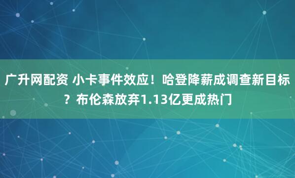 广升网配资 小卡事件效应！哈登降薪成调查新目标？布伦森放弃1.13亿更成热门