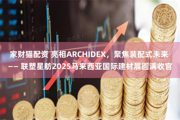 家财猫配资 亮相ARCHIDEX，聚焦装配式未来 —— 联塑星舫2025马来西亚国际建材展圆满收官