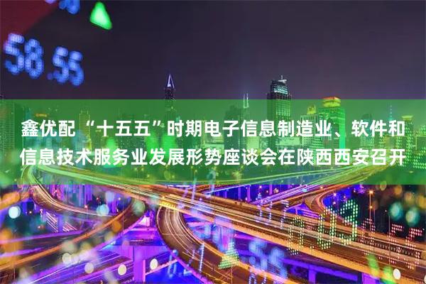 鑫优配 “十五五”时期电子信息制造业、软件和信息技术服务业发展形势座谈会在陕西西安召开
