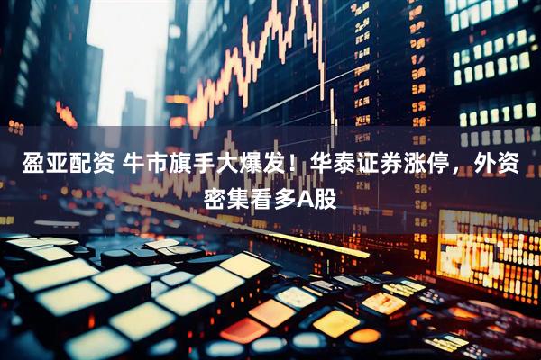 盈亚配资 牛市旗手大爆发！华泰证券涨停，外资密集看多A股
