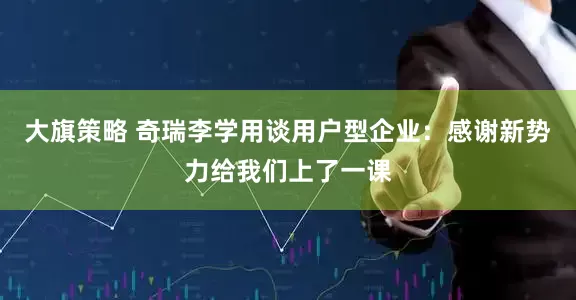 大旗策略 奇瑞李学用谈用户型企业：感谢新势力给我们上了一课