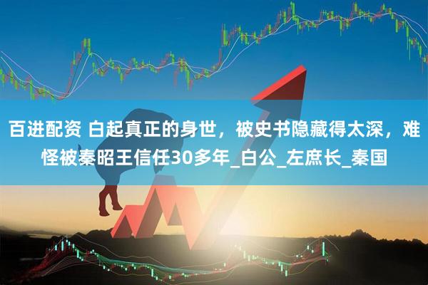 百进配资 白起真正的身世，被史书隐藏得太深，难怪被秦昭王信任30多年_白公_左庶长_秦国