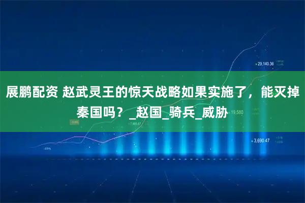 展鹏配资 赵武灵王的惊天战略如果实施了，能灭掉秦国吗？_赵国_骑兵_威胁