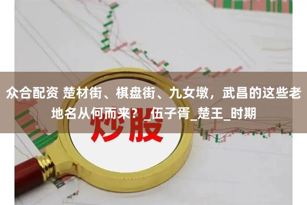 众合配资 楚材街、棋盘街、九女墩，武昌的这些老地名从何而来？_伍子胥_楚王_时期
