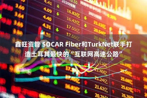 鑫旺资管 SOCAR Fiber和TurkNet联手打造土耳其最快的“互联网高速公路”