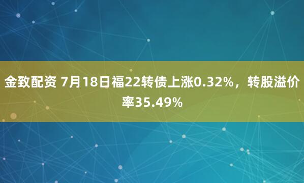 金致配资 7月18日福22转债上涨0.32%，转股溢价率35.49%