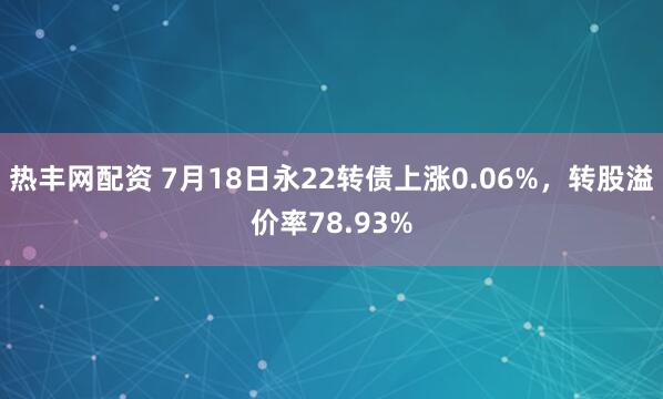 热丰网配资 7月18日永22转债上涨0.06%,转股溢价率78.93%