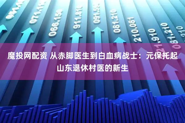 魔投网配资 从赤脚医生到白血病战士：元保托起山东退休村医的新生