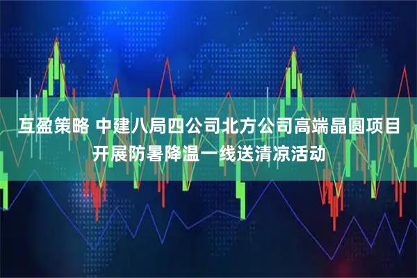 互盈策略 中建八局四公司北方公司高端晶圆项目开展防暑降温一线送清凉活动