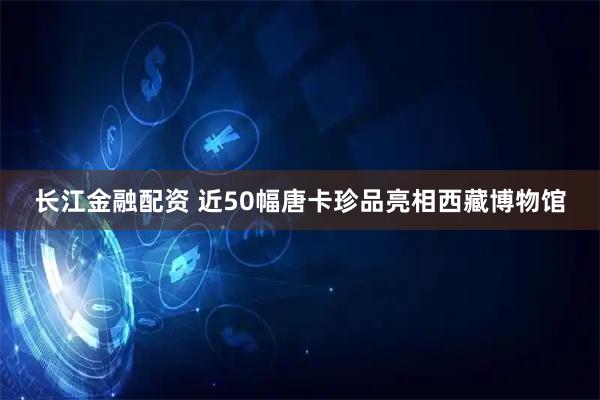 长江金融配资 近50幅唐卡珍品亮相西藏博物馆