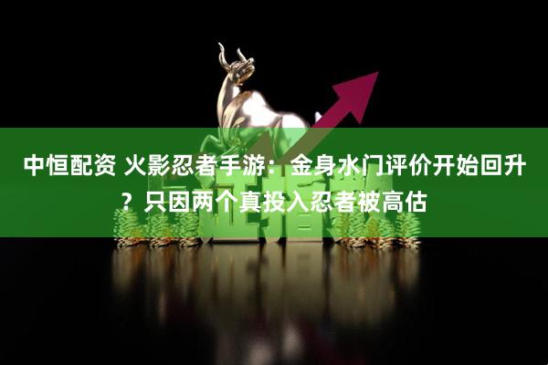 中恒配资 火影忍者手游：金身水门评价开始回升？只因两个真投入忍者被高估