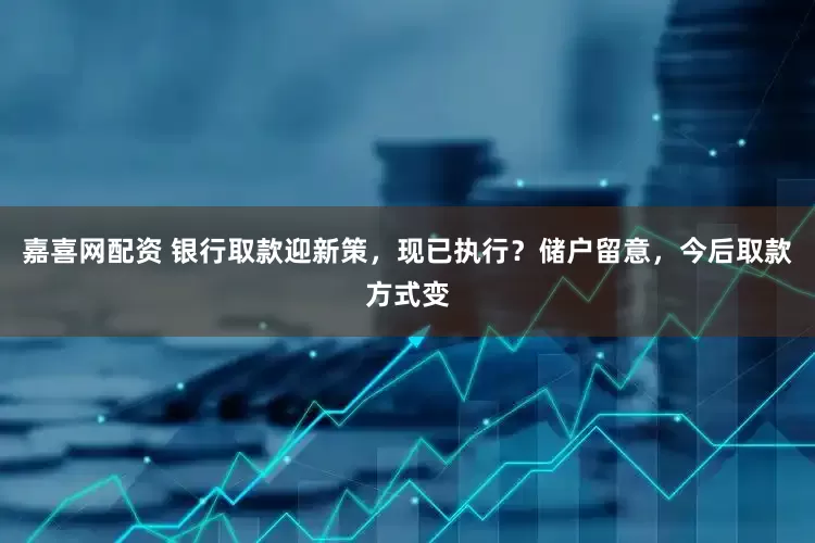 嘉喜网配资 银行取款迎新策，现已执行？储户留意，今后取款方式变