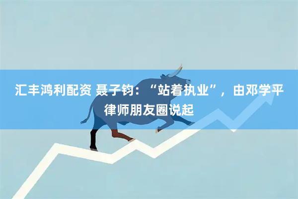 汇丰鸿利配资 聂子钧：“站着执业”，由邓学平律师朋友圈说起