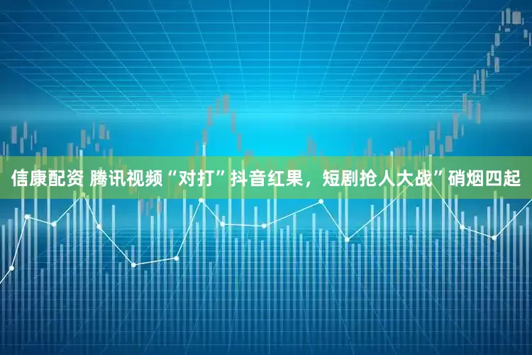 信康配资 腾讯视频“对打”抖音红果,短剧抢人大战”硝烟四起