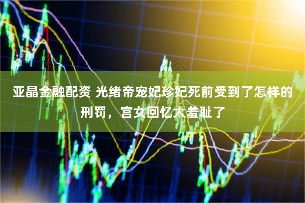 亚晶金融配资 光绪帝宠妃珍妃死前受到了怎样的刑罚，宫女回忆太羞耻了