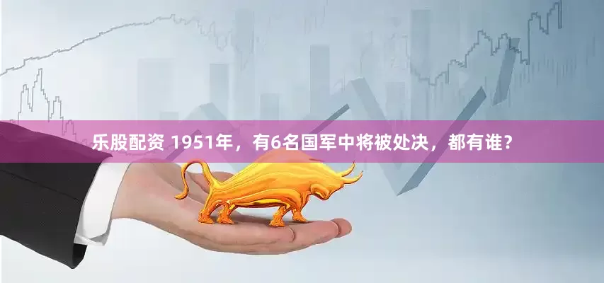 乐股配资 1951年，有6名国军中将被处决，都有谁？