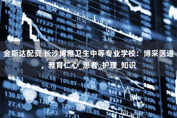 金斯达配资 长沙博雅卫生中等专业学校：博采医道，雅育仁心_患者_护理_知识