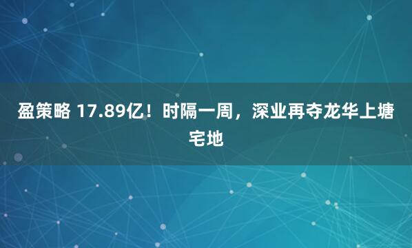 盈策略 17.89亿！时隔一周，深业再夺龙华上塘宅地